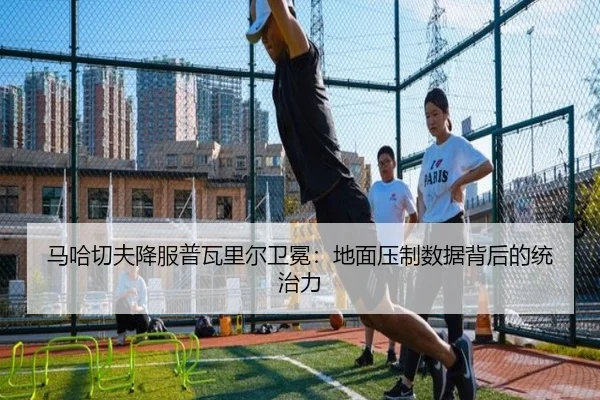 马哈切夫降服普瓦里尔卫冕：地面压制数据背后的统治力