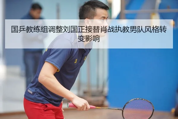 国乒教练组调整刘国正接替肖战执教男队风格转变影响
